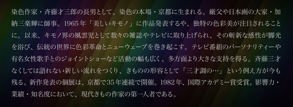 染色作家・斉藤才三郎の長男として、染色の本場・京都に生まれる。厳父や日本画の大家・加納三楽輝に師事。1965年「美しいキモノ」に作品発表するや、独特の色彩美が注目されることに。以来、キモノ界の風雲児として数々の雑誌やテレビに取り上げられ、その斬新な感性が脚光を浴び、伝統の世界に色彩革命とニューウェーブを巻き起こす。テレビ番組のパーソナリティーや有名女性歌手とのジョイントショーなど活動の幅も広く、多方面より大きな支持を得る。斉藤三才なくしては語れない新しい流れをつくり、きものの形容として「三才調の…」という例え方が今も残る。新作発表の個展は、京都で35年連続で開催。1982年、国際アカデミー賞受賞。影響力・業績・知名度において、現代きもの作家の第一人者である。